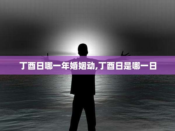 丁酉日哪一年婚姻动,丁酉日是哪一日