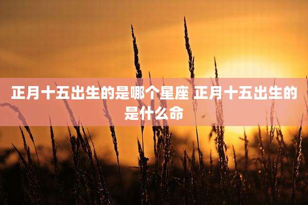 正月十五出生的是哪个星座 正月十五出生的是什么命