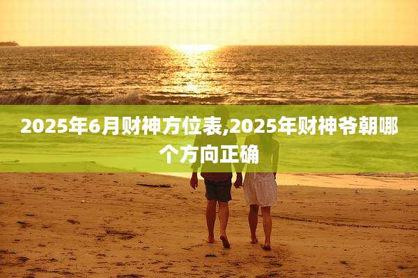 2025年6月财神方位表,2025年财神爷朝哪个方向正确