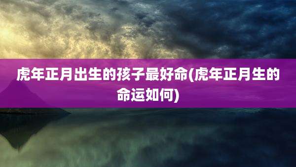 虎年正月出生的孩子最好命(虎年正月生的命运如何)