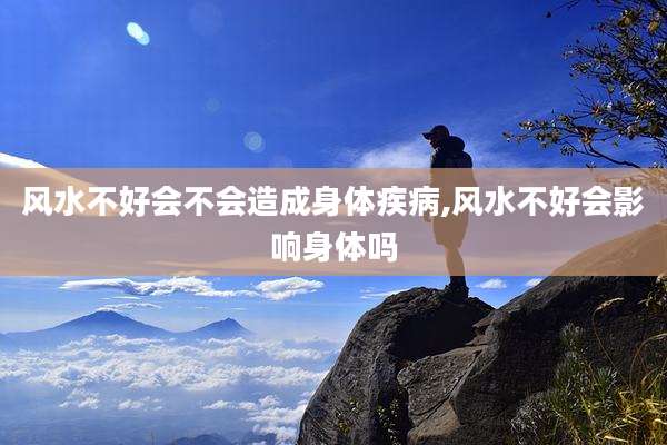 风水不好会不会造成身体疾病,风水不好会影响身体吗