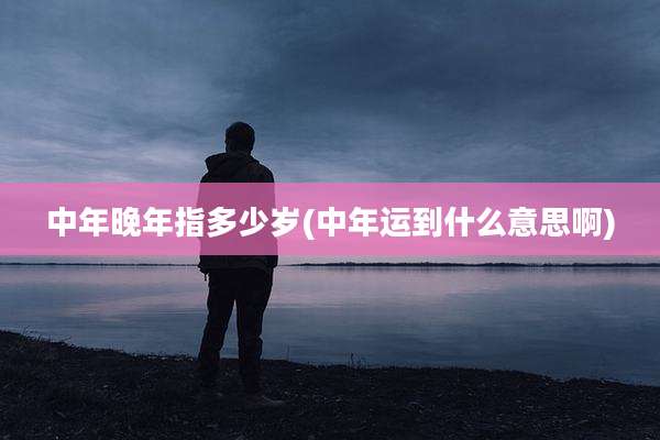 中年晚年指多少岁(中年运到什么意思啊)