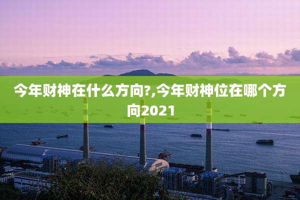 今年财神在什么方向?,今年财神位在哪个方向2021