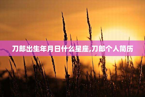 刀郎出生年月日什么星座,刀郎个人简历