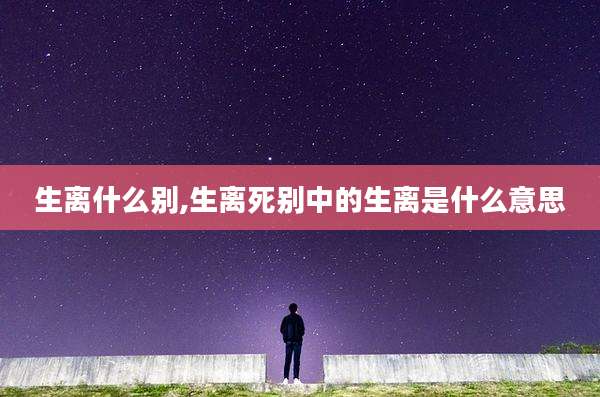 生离什么别,生离死别中的生离是什么意思