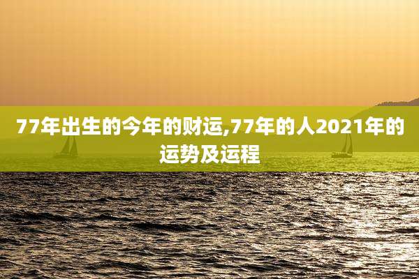 77年出生的今年的财运,77年的人2021年的运势及运程
