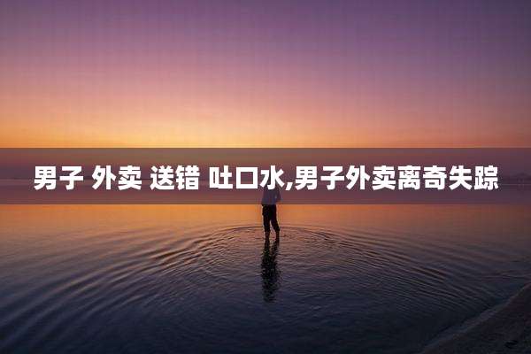 男子 外卖 送错 吐口水,男子外卖离奇失踪