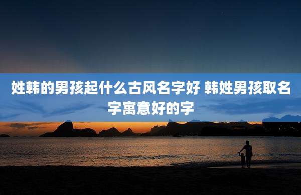 姓韩的男孩起什么古风名字好 韩姓男孩取名字寓意好的字