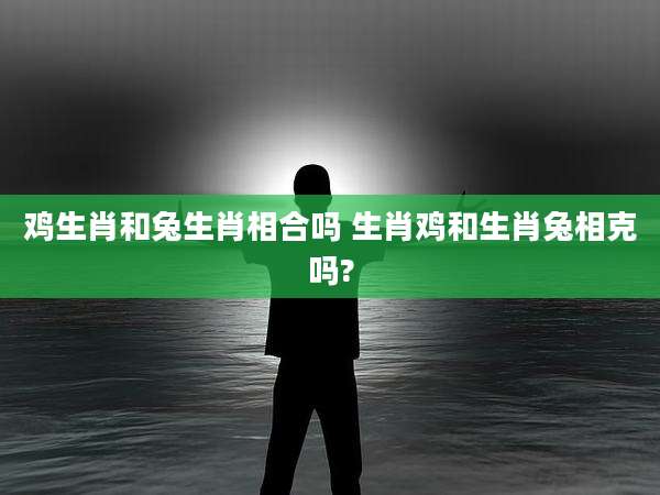 鸡生肖和兔生肖相合吗 生肖鸡和生肖兔相克吗?