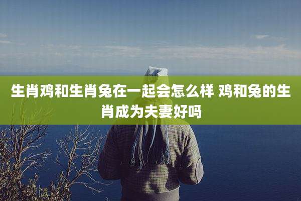 生肖鸡和生肖兔在一起会怎么样 鸡和兔的生肖成为夫妻好吗