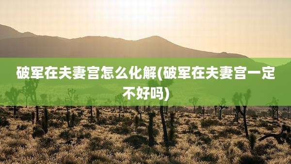破军在夫妻宫怎么化解(破军在夫妻宫一定不好吗)