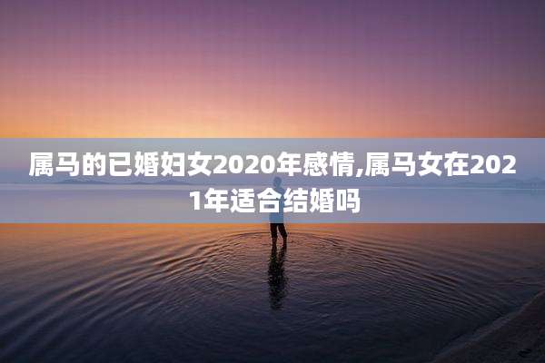 属马的已婚妇女2020年感情,属马女在2021年适合结婚吗