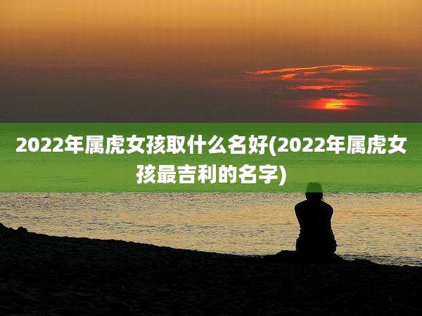 2022年属虎女孩取什么名好(2022年属虎女孩最吉利的名字)