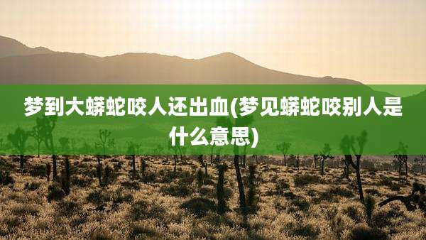 梦到大蟒蛇咬人还出血(梦见蟒蛇咬别人是什么意思)