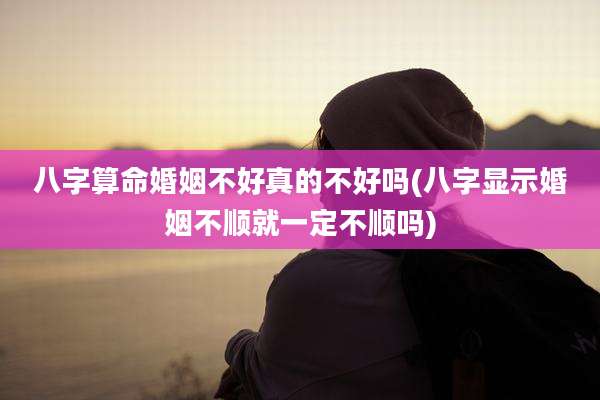 八字算命婚姻不好真的不好吗(八字显示婚姻不顺就一定不顺吗)