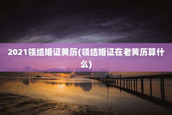 2021领结婚证黄历(领结婚证在老黄历算什么)