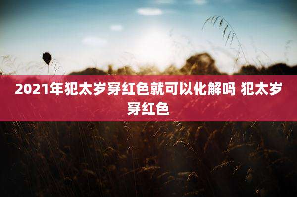 2021年犯太岁穿红色就可以化解吗 犯太岁穿红色
