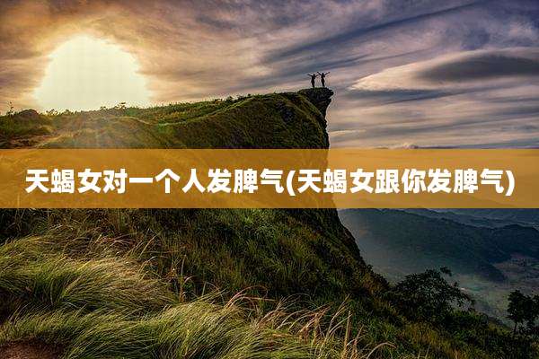 天蝎女对一个人发脾气(天蝎女跟你发脾气)