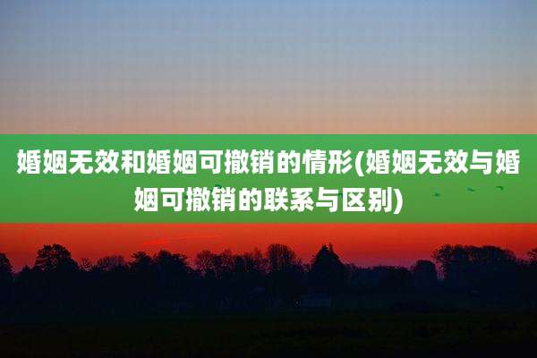 婚姻无效和婚姻可撤销的情形(婚姻无效与婚姻可撤销的联系与区别)