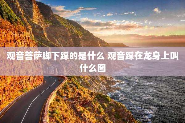 观音菩萨脚下踩的是什么 观音踩在龙身上叫什么图