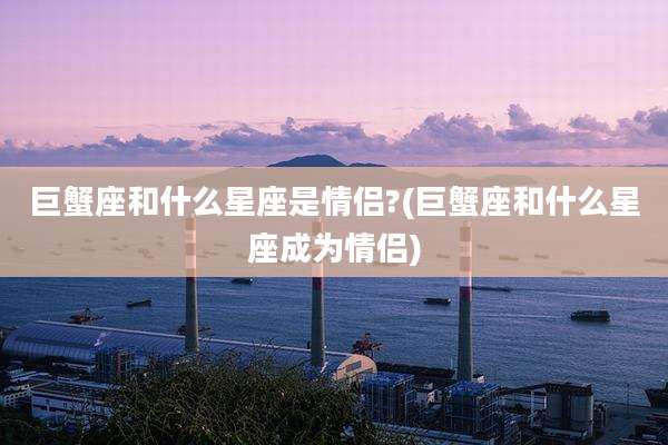 巨蟹座和什么星座是情侣?(巨蟹座和什么星座成为情侣)