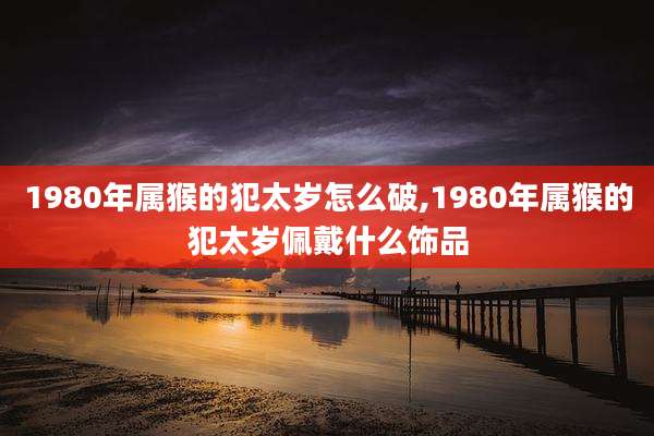 1980年属猴的犯太岁怎么破,1980年属猴的犯太岁佩戴什么饰品