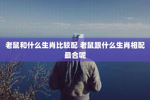 老鼠和什么生肖比较配 老鼠跟什么生肖相配最合呢
