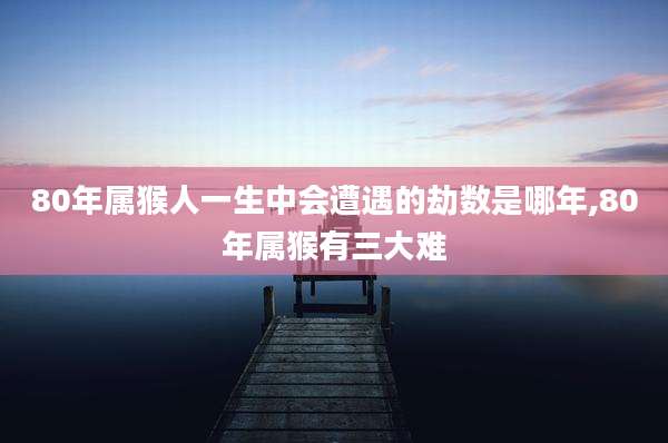 80年属猴人一生中会遭遇的劫数是哪年,80年属猴有三大难