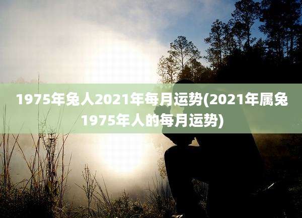 1975年兔人2021年每月运势(2021年属兔1975年人的每月运势)