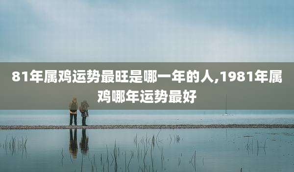81年属鸡运势最旺是哪一年的人,1981年属鸡哪年运势最好