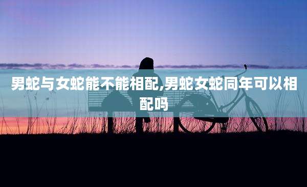 男蛇与女蛇能不能相配,男蛇女蛇同年可以相配吗