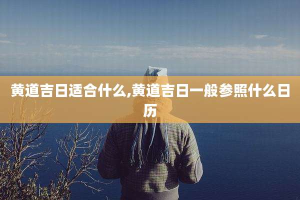 黄道吉日适合什么,黄道吉日一般参照什么日历
