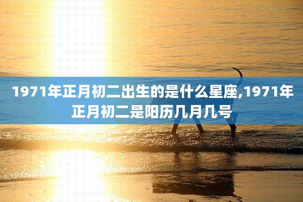 1971年正月初二出生的是什么星座,1971年正月初二是阳历几月几号