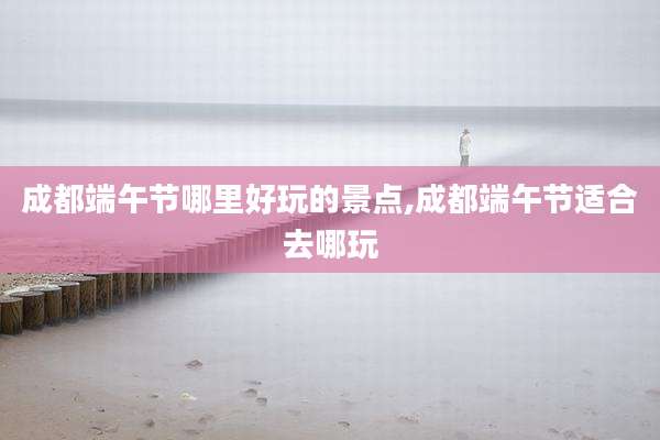 成都端午节哪里好玩的景点,成都端午节适合去哪玩