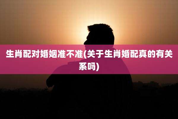 生肖配对婚姻准不准(关于生肖婚配真的有关系吗)