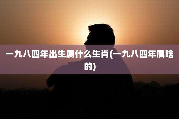 一九八四年出生属什么生肖(一九八四年属啥的)