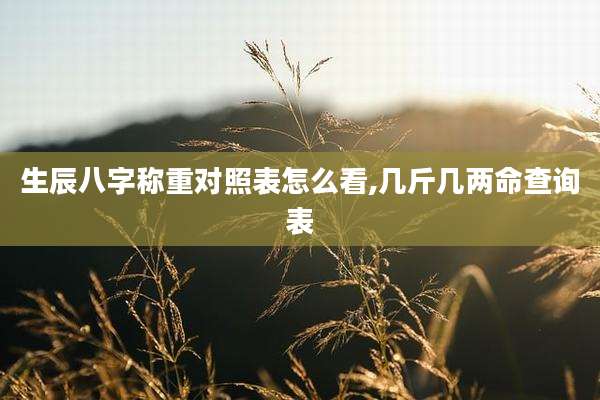 生辰八字称重对照表怎么看,几斤几两命查询表