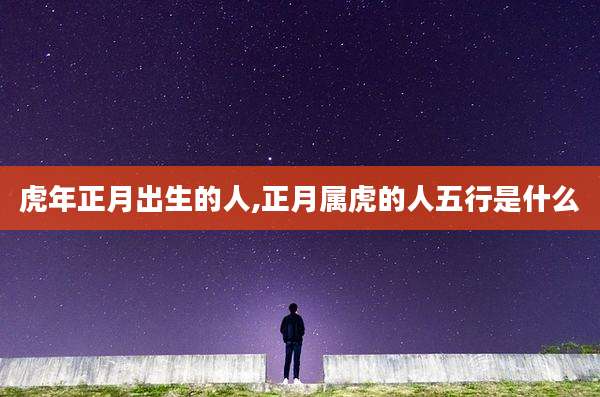 虎年正月出生的人,正月属虎的人五行是什么