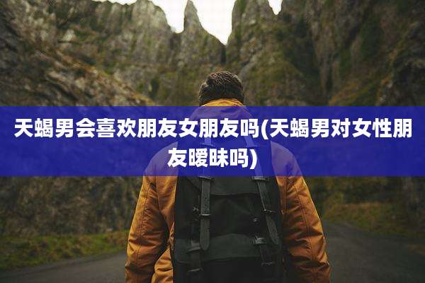 天蝎男会喜欢朋友女朋友吗(天蝎男对女性朋友暧昧吗)