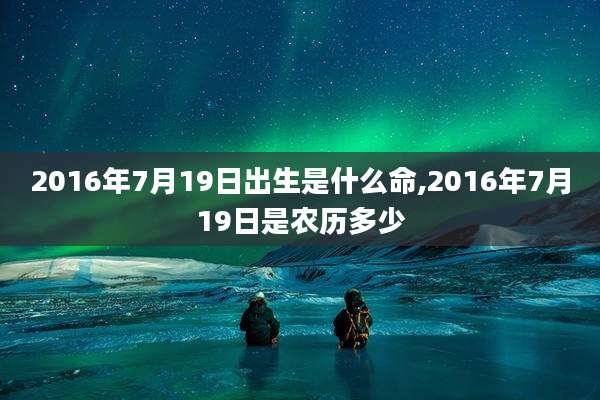 2016年7月19日出生是什么命,2016年7月19日是农历多少