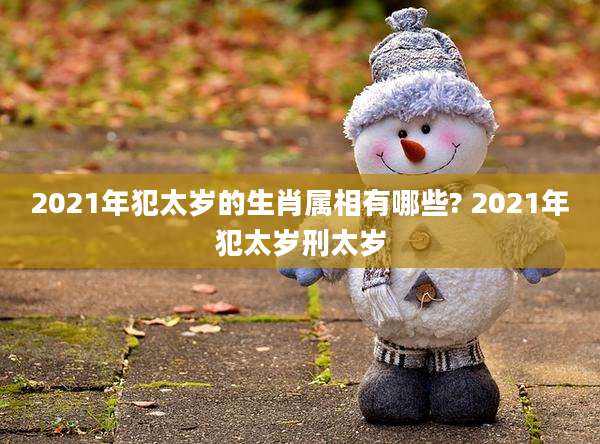 2021年犯太岁的生肖属相有哪些? 2021年犯太岁刑太岁