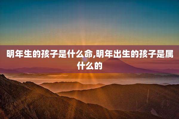 明年生的孩子是什么命,明年出生的孩子是属什么的