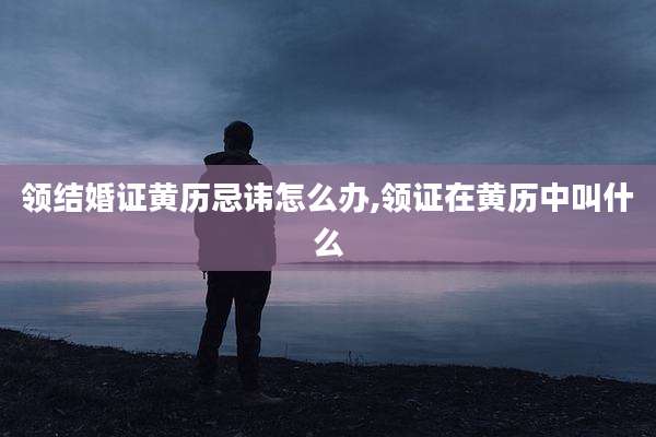 领结婚证黄历忌讳怎么办,领证在黄历中叫什么