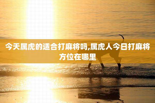 今天属虎的适合打麻将吗,属虎人今日打麻将方位在哪里