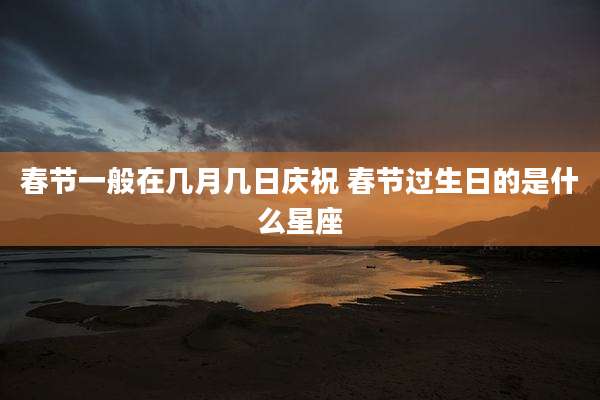 春节一般在几月几日庆祝 春节过生日的是什么星座