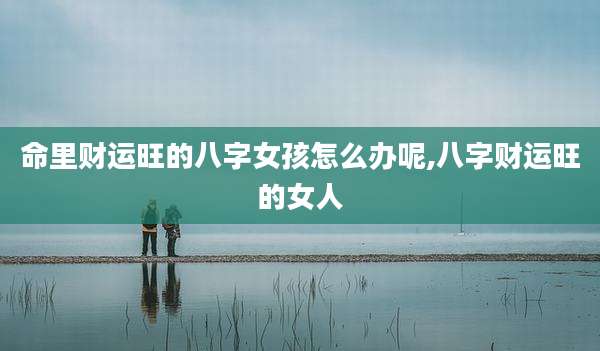 命里财运旺的八字女孩怎么办呢,八字财运旺的女人