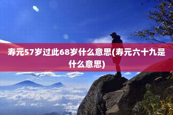 寿元57岁过此68岁什么意思(寿元六十九是什么意思)