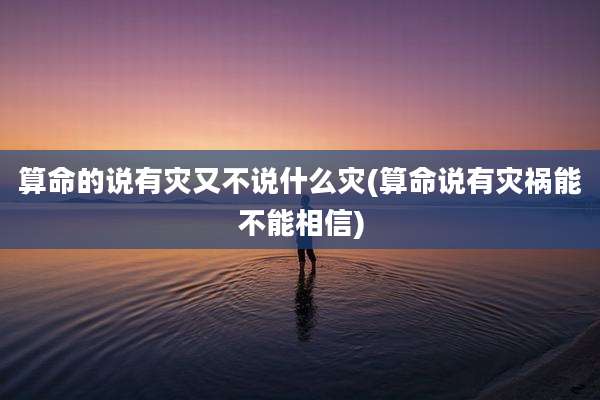 算命的说有灾又不说什么灾(算命说有灾祸能不能相信)
