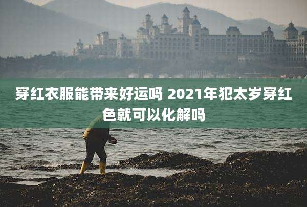 穿红衣服能带来好运吗 2021年犯太岁穿红色就可以化解吗