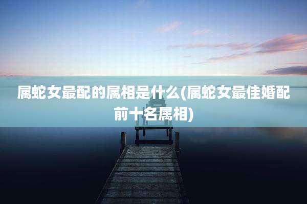 属蛇女最配的属相是什么(属蛇女最佳婚配前十名属相)